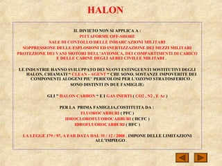 HALON
IL DIVIETO NON SI APPLICA A :
PITTAFORME OFF-SHORE
SALE DI CONTOLLO DELLE IMBARCAZIONI MILITARI
SOPPRESSIONE DELLE ESPLOSIONI ED INERTIZZAZIONE DEI MEZZI MILITARI
PROTEZIONE DEI VANI MOTORI DELL’AVIONICA, DEI COMPARTIMENTI DI CARICO
E DELLE CABINE DEGLI AEREI CIVILI E MILITARI .
LE INDUSTRIE HANNO SVILUPPATO DEI NUOVI ESTINGUENTI SOSTITUTIVI DEGLI
HALON, CHIAMATI “ CLEAN - AGENT “ CHE SONO, SOSTANZE IMPOVERITE DEI
COMPONENTI ALOGENI PIU’ PERICOLOSI PER L’OZONO STRATOSFERICO .
SONO DISTINTI IN DUE FAMIGLIE:
GLI ” HALON CARBON “ E I GAS INERTI ( CO2 , N2 , E Ar )
PER LA PRIMA FAMIGLIA,COSTITUITA DA :
FLUOROCARBURI ( PFC )
IDROCLOROFLUOROCARBURI ( HCFC )
IDROFLUOROCARBURI ( HFC )
LA LEGGE 179 / 97, A FAR DATA DAL 31 / 12 / 2008 , IMPONE DELLE LIMITAZIONI
ALL’IMPIEGO .
 