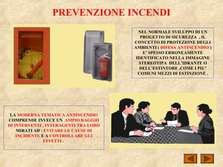 PREVENZIONE INCENDI
NEL NORMALE SVILUPPO DI UN
PROGETTO DI SICUREZZA , IL
CONCETTO DI PROTEZIONE DEGLI
AMBIENTI ( DIFESA ANTINCENDIO )
E’ SPESSO ERRONEAMENTE
IDENTIFICATO NELLA IMMAGINE
STEREOTIPA DELL’IDRANTE O
DELL’ESTINTORE ,COME I PIU’
COMUNI MEZZI DI ESTINZIONE .
LA MODERNA TEMATICA ANTINCENDIO
COMPRENDE INVECE UN AMPIO RAGGIO
DI INTERVENTI , INTERAGENTI TRA LORO
MIRATI AD : EVITARE LE CAUSE DI
INCIDENTE E A CONTROLLARE GLI
EFFETTI .
 