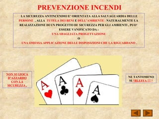 PREVENZIONE INCENDI
LA SICUREZZA ANTINCENDIO E’ ORIENTATA ALLA SALVAGUARDIA DELLE
PERSONE , ALLA TUTELA DEI BENI E DELL’AMBIENTE . NATURALMENTE LA
REALIZZAZIONE DI UN PROGETTO DI SICUREZZA PER GLI AMBIENTI , PUO’
ESSERE VANIFICATO DA :
UNA SBAGLIATA PROGETTAZIONE
O
UNA OMESSA APPLICAZIONE DELLE DISPOSIZIONI CHE LA RIGUARDANO .
NON SI GIOCA
D’AZZARDO
CON LA
SICUREZZA ,
NE TANTOMENO
SI “BLEFFA !!! “
 
