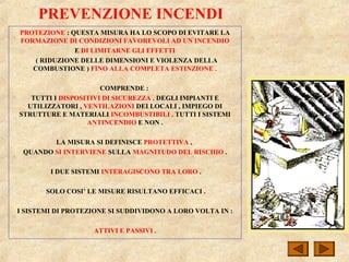 PREVENZIONE INCENDI
PROTEZIONE : QUESTA MISURA HA LO SCOPO DI EVITARE LA
FORMAZIONE DI CONDIZIONI FAVOREVOLI AD UN INCENDIO
E DI LIMITARNE GLI EFFETTI
( RIDUZIONE DELLE DIMENSIONI E VIOLENZA DELLA
COMBUSTIONE ) FINO ALLA COMPLETA ESTINZIONE .
COMPRENDE :
TUTTI I DISPOSITIVI DI SICUREZZA , DEGLI IMPIANTI E
UTILIZZATORI , VENTILAZIONI DEI LOCALI , IMPIEGO DI
STRUTTURE E MATERIALI INCOMBUSTIBILI , TUTTI I SISTEMI
ANTINCENDIO E NON .
LA MISURA SI DEFINISCE PROTETTIVA ,
QUANDO SI INTERVIENE SULLA MAGNITUDO DEL RISCHIO .
I DUE SISTEMI INTERAGISCONO TRA LORO .
SOLO COSI’ LE MISURE RISULTANO EFFICACI .
I SISTEMI DI PROTEZIONE SI SUDDIVIDONO A LORO VOLTA IN :
ATTIVI E PASSIVI .
 