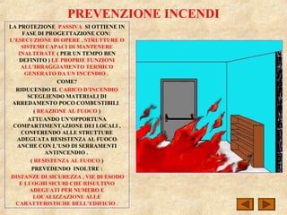 PREVENZIONE INCENDI
LA PROTEZIONE PASSIVA SI OTTIENE IN
FASE DI PROGETTAZIONE CON:
L’ESECUZIONE DI OPERE , STRUTTURE O
SISTEMI CAPACI DI MANTENERE
INALTERATE ( PER UN TEMPO BEN
DEFINITO ) LE PROPRIE FUNZIONI
ALL’IRRAGGIAMENTO TERMICO
GENERATO DA UN INCENDIO .
COME?
RIDUCENDO IL CARICO D’INCENDIO
SCEGLIENDO MATERIALI DI
ARREDAMENTO POCO COMBUSTIBILI
( REAZIONE AL FUOCO )
ATTUANDO UN’OPPORTUNA
COMPARTIMENTAZIONE DEI LOCALI ,
CONFERENDO ALLE STRUTTURE
ADEGUATA RESISTENZA AL FUOCO
ANCHE CON L’USO DI SERRAMENTI
ANTINCENDIO .
( RESISTENZA AL FUOCO )
PREVEDENDO INOLTRE :
DISTANZE DI SICUREZZA , VIE DI ESODO
E LUOGHI SICURI CHE RISULTINO
ADEGUATI PER NUMERO E
LOCALIZZAZIONE ALLE
CARATTERISTICHE DELL’EDIFICIO .
 