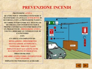 PREVENZIONE INCENDI
PROTEZIONE ATTIVA
QUANDO NON E’ POSSIBILE OTTENERE O
MANTENERE UN LIVELLO SUFFICIENTE DI
SICUREZZA CON LA PROTEZIONE PASSIVA
OCCORRE INTERVENIRE SUL SISTEMA DI
SICUREZZA CON INTERVENTI VERI E
PROPRI CONTRO GLI INCENDI MEDIANTE
UN PROGETTO DI : PROTEZIONE ATTIVA ,
VOLTO A RIDURRE LE CONSEGUENZE DI
UN INCENDIO
CON:
UN ADEGUATO IMPIANTO DI :
RIVELAZIONE / SPEGNIMENTO
SEGNALAZIONE AUTOMATICA
ESTINTORI / IDRANTI / NASPI
IMPIANTO DI EVACUAZIONE FUMI
ILLUMINAZIONE D’EMERGENZA
PROCEDURE PER :
SQUADRE ANTINCENDIO / INTERVENTI DI
SALVATAGGIO
IMPIANTI TECNOLOGICI E AUSILIARI .
 