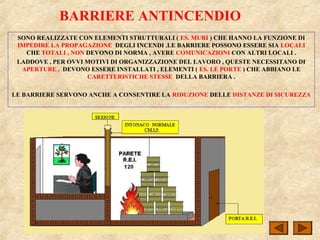BARRIERE ANTINCENDIO
SONO REALIZZATE CON ELEMENTI STRUTTURALI ( ES. MURI ) CHE HANNO LA FUNZIONE DI
IMPEDIRE LA PROPAGAZIONE DEGLI INCENDI .LE BARRIERE POSSONO ESSERE SIA LOCALI
CHE TOTALI , NON DEVONO DI NORMA , AVERE COMUNICAZIONI CON ALTRI LOCALI .
LADDOVE , PER OVVI MOTIVI DI ORGANIZZAZIONE DEL LAVORO , QUESTE NECESSITANO DI
APERTURE , DEVONO ESSERE INSTALLATI , ELEMENTI ( ES. LE PORTE ) CHE ABBIANO LE
CARETTERISTICHE STESSE DELLA BARRIERA .
LE BARRIERE SERVONO ANCHE A CONSENTIRE LA RIDUZIONE DELLE DISTANZE DI SICUREZZA
 