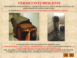 VERNICI INTUMESCENTI
SONO PRODOTTI DI RIVESTIMENTO , CHE REALIZZANO UNA VERA E PROPRIA PELLICOLA DI
AZIONE PROTETTIVA SULLE STRUTTURE .
IL GRADO DI RESISTENZA AL FUOCO , E’ DETERMINATO SPERIMENTALMENTE .
LE PREROGATIVE ESSENZIALI DI QUESTI PRODOTTI SONO :
L’ININFIAMMABILITA’, LA CAPACITA’ DI RESISTENZA AL CALORE E FONDAMENTALMENTE , LA
PARTICOLARE PREROGATIVA DI GONFIARSI SCHIUMANDO .
ESSI , QUANDO LA STRUTTURA TRATTATA VIENE INVESTITA DALLE FIAMME O DA FONTI DI
CALORE AD ALTA TEMPERATURA , GENERANO UNO STRATO COIBENTE E ISOLANTE .
 