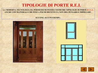 TIPOLOGIE DI PORTE R.E.I.
LA MODERNA TECNOLOGIA HA PERMESSO DI POTER COSTRUIRE TIPOLOGIE DI PORTE R .E .I .
ANCHE CON MATERIALI CHE FINO A POCHI DECENNI FA NON ERA PENSABILE IMPIEGARE .
ECCONE ALCUNI ESEMPI :
 