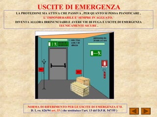 USCITE DI EMERGENZA
LA PROTEZIONE SIA ATTIVA CHE PASSIVA , PER QUANTO SI POSSA PIANIFICARE ,
L’ IMPONDERABILE E’ SEMPRE IN AGGUATO.
DIVENTA ALLORA IRRINUNCIABILE AVERE VIE DI FUGA E USCITE DI EMERGENZA
TECNICAMENTE SICURE .
NORMA DI RIFERIMENTO PER LE USCITE DI EMERGENZA E’IL
D. L.vo. 626/94 art. 33 ( che sostituisce l’art. 13 del D.P.R. 547/55 )
 
