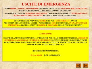USCITE DI EMERGENZA
SONO PORTE , PASSAGGI O CORRIDOI CHE IMMETTONO IN UN LUOGO SICURO O PROTETTO
DALL’INCENDIO O DA ALTRE SITUAZIONI DI EMERGENZA .
SONO PROGETTATE IN NUMERO E DIMENSIONI TALI , DA CONSENTIRE LO SFOLLAMENTO O
EVACUAZIONI DELLE PERSONE PRESENTI NELL’AREA INTERESSATA .
DEVONO ESSERE PREVISTE, OLTRE CHE PER I CASI NORMATI , ANCHE
NEI CASI IN CUI LE NORMALI USCITE , POTREBBERO NON CONSENTIRE , IN UNA EVENTUALE
EMERGENZA , LO SFOLLAMENTO RAPIDO E ORDINATO DELLE PERSONE PRESENTI .
ATTENZIONE:
ESSENDO LA MATERIA COMPLESSA , E’ BENE CHE PER I CASI DI PROGETTAZIONE , ( SENSO DI
APERTURA , LARGHEZZA E NUMERO DI APERTURE ) SI CONSULTINO LE NORME SPECIFICHE
DI RIFERIMENTO , SIA PER QUANTO RIGUARDA LE ATTIVITA’ SOGGETTE , CHE PER QUELLE
NON SOGGETTE A CONTROLLO DEI V.V.F.
RIFERIMENTO NORMATIVO :
D. L.vo 626/94 D. M. 10 MARZO 98
 