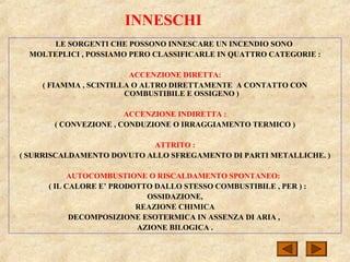 INNESCHI
LE SORGENTI CHE POSSONO INNESCARE UN INCENDIO SONO
MOLTEPLICI , POSSIAMO PERO CLASSIFICARLE IN QUATTRO CATEGORIE :
ACCENZIONE DIRETTA:
( FIAMMA , SCINTILLA O ALTRO DIRETTAMENTE A CONTATTO CON
COMBUSTIBILE E OSSIGENO )
ACCENZIONE INDIRETTA :
( CONVEZIONE , CONDUZIONE O IRRAGGIAMENTO TERMICO )
ATTRITO :
( SURRISCALDAMENTO DOVUTO ALLO SFREGAMENTO DI PARTI METALLICHE. )
AUTOCOMBUSTIONE O RISCALDAMENTO SPONTANEO:
( IL CALORE E’ PRODOTTO DALLO STESSO COMBUSTIBILE , PER ) :
OSSIDAZIONE,
REAZIONE CHIMICA
DECOMPOSIZIONE ESOTERMICA IN ASSENZA DI ARIA ,
AZIONE BILOGICA .
 