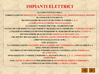 IMPIANTI ELETTRICI
GLI IMPIANTI ELETTRICI ,
CORRETTAMENTE PROGETTATI , INSTALLATI E CONTROLLATI , DIMINUISCONO IL RISCHIO
DI ANOMALIE E INCIDENTI .
DEVONO ESSERE REALIZZATI SECONDO LE NORME C .E .I .
( COMITATO ELETTROTECNICO ITALIANO )
LA LEGGE 1° MARZO 1968 N°186 , STABILISCE CHE
TUTTO CIO’ CHE RISPETTA TALI NORME E’ REALIZZATO E COSTRUITO “ A REGOLA D’ARTE “.
( I MATERIALI IMPIEGATI DEVONO POSSEDERE IL MARCHIO DI QUALITA’ “ I M Q “ )
DEVONO ESSERE REALIZZATI DA PERSONALE QUALIFICATO ,
CHE DOVRA’ RILASCIARE IL CERTIFICATO DI CONFORMITA’ E REGOLA D’ARTE
( PREVISTO DALLA LEGGE 46/90 )
CON ALLEGATA
LA CERTIFICAZIONE ( DA PARTE DELLA CAMERA DEL COMMERCIO ) CHE LO ABILITA A
QUEL TIPO DI CERTIFICATO .
GLI IMPIANTI DEVONO ESSERE PERIODICAMENTE CONTROLLATI DA PERSONALE
QUALIFICATO ,
SONO SOGGETTI A VERIFICA PERIODICA , DA PARTE DELLE A . S . L . COMPETENTI PER
TERRITORIO ,
O DA TECNICO ABILITATO PER REDIGERE IL REGISTRO DI VERIFICA PERIODICA .
TUTTI GLI IMPIANTI DEVONO AVERE LA MESSA A TERRA .
 