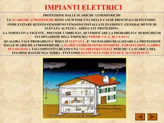 IMPIANTI ELETTRICI
PROTEZIONE DALLE SCARICHE ATMOSFERICHE
LE SCARICHE ATMOSFEICHE SONO ANCH’ESSE UNA DELLE CAUSE PRINCIPALI DI INCENDIO .
ONDE EVITARE QUESTO FENOMENO VENGONO INSTALLATE IN EDIFICI , GENERALMENTE DI
ELEVATA ALTEZZA , ADEGUATE PROTEZIONI .
LA NORMATIVA VIGENTE , PREVEDE L’OBBLIGO , DI VERIFICARE LA PROBABILITA’ DI RISCHIO DI
FULMINAZIONE DELL’EDIFICIO ( NORME C.E .I . 81-1 E 81-4 )
QUALORA TALE PROBABILITA’ RISULTI ELEVATA , E’ NECESSARIO REALIZZARE LA PROTEZIONE
DALLE SCARICHE ATMOSFERICHE . ( SCARICATORI DI SOVRATENSIONE , PARAFULMINI , GABBIA
DI FARADAY ) TALI IMPIANTI CREANO UNA VIA PREFERENZIALE PERCHE’ LA SCARICA DEL
FULMINE RAGGIUNGA TERRA , EVITANDO DANNI ALLE STRUTTURE E AI CONTENUTI .
 