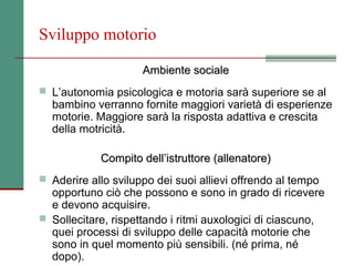 Sviluppo motorio

                     Ambiente sociale
 L’autonomia psicologica e motoria sarà superiore se al
  bambino verranno fornite maggiori varietà di esperienze
  motorie. Maggiore sarà la risposta adattiva e crescita
  della motricità.

            Compito dell’istruttore (allenatore)
 Aderire allo sviluppo dei suoi allievi offrendo al tempo
  opportuno ciò che possono e sono in grado di ricevere
  e devono acquisire.
 Sollecitare, rispettando i ritmi auxologici di ciascuno,
  quei processi di sviluppo delle capacità motorie che
  sono in quel momento più sensibili. (né prima, né
  dopo).
 