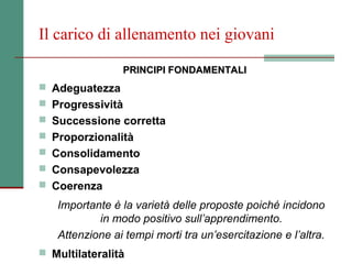 Il carico di allenamento nei giovani

                PRINCIPI FONDAMENTALI
 Adeguatezza
 Progressività
 Successione corretta
 Proporzionalità
 Consolidamento
 Consapevolezza
 Coerenza

   Importante è la varietà delle proposte poiché incidono
           in modo positivo sull’apprendimento.
   Attenzione ai tempi morti tra un’esercitazione e l’altra.
 Multilateralità
 