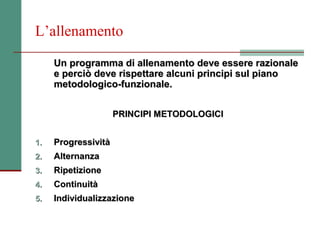 L’allenamento

     Un programma di allenamento deve essere razionale
     e perciò deve rispettare alcuni principi sul piano
     metodologico-funzionale.


                     PRINCIPI METODOLOGICI


1.   Progressività
2.   Alternanza
3.   Ripetizione
4.   Continuità
5.   Individualizzazione
 
