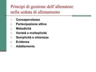 Principi di gestione dell’allenatore
nella seduta di allenamento
1.   Consapevolezza
2.   Partecipazione attiva
3.   Metodicità
4.   Varietà e molteplicità
5.   Semplicità e chiarezza
6.   Evidenza
7.   Adattamento
 