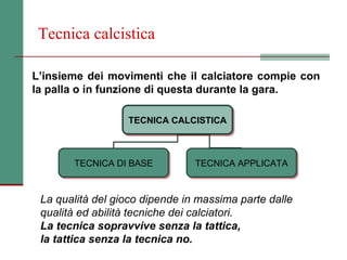 Tecnica calcistica

L’insieme dei movimenti che il calciatore compie con
la palla o in funzione di questa durante la gara.

                  TECNICA CALCISTICA
                  TECNICA CALCISTICA



       TECNICA DI BASE
       TECNICA DI BASE          TECNICA APPLICATA
                                TECNICA APPLICATA


 La qualità del gioco dipende in massima parte dalle
 qualità ed abilità tecniche dei calciatori.
 La tecnica sopravvive senza la tattica,
 la tattica senza la tecnica no.
 