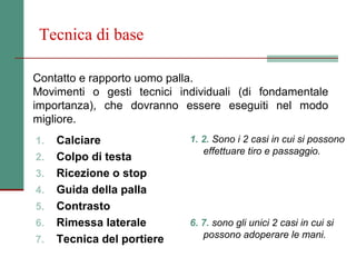 Tecnica di base

Contatto e rapporto uomo palla.
Movimenti o gesti tecnici individuali (di fondamentale
importanza), che dovranno essere eseguiti nel modo
migliore.
1.   Calciare               1. 2. Sono i 2 casi in cui si possono
                               effettuare tiro e passaggio.
2.   Colpo di testa
3.   Ricezione o stop
4.   Guida della palla
5.   Contrasto
6.   Rimessa laterale       6. 7. sono gli unici 2 casi in cui si
7.   Tecnica del portiere      possono adoperare le mani.
 