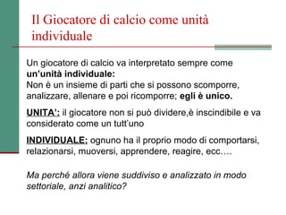 Il Giocatore di calcio come unità
 individuale
Un giocatore di calcio va interpretato sempre come
un’unità individuale:
Non è un insieme di parti che si possono scomporre,
analizzare, allenare e poi ricomporre; egli è unico.
UNITA’: il giocatore non si può dividere,è inscindibile e va
considerato come un tutt’uno
INDIVIDUALE: ognuno ha il proprio modo di comportarsi,
relazionarsi, muoversi, apprendere, reagire, ecc….

Ma perché allora viene suddiviso e analizzato in modo
settoriale, anzi analitico?
 