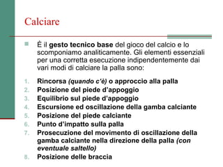 Calciare

    È il gesto tecnico base del gioco del calcio e lo
     scomponiamo analiticamente. Gli elementi essenziali
     per una corretta esecuzione indipendentemente dai
     vari modi di calciare la palla sono:
1.   Rincorsa (quando c’è) o approccio alla palla
2.   Posizione del piede d’appoggio
3.   Equilibrio sul piede d’appoggio
4.   Escursione ed oscillazione della gamba calciante
5.   Posizione del piede calciante
6.   Punto d’impatto sulla palla
7.   Prosecuzione del movimento di oscillazione della
     gamba calciante nella direzione della palla (con
     eventuale saltello)
8.   Posizione delle braccia
 