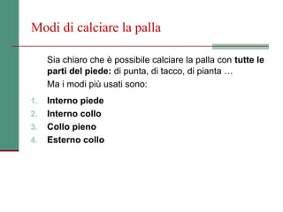 Modi di calciare la palla

     Sia chiaro che è possibile calciare la palla con tutte le
     parti del piede: di punta, di tacco, di pianta …
     Ma i modi più usati sono:
1.   Interno piede
2.   Interno collo
3.   Collo pieno
4.   Esterno collo
 