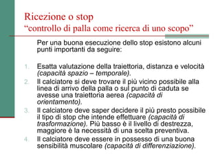 Ricezione o stop
“controllo di palla come ricerca di uno scopo”
     Per una buona esecuzione dello stop esistono alcuni
     punti importanti da seguire:

1.   Esatta valutazione della traiettoria, distanza e velocità
     (capacità spazio – temporale).
2.   Il calciatore si deve trovare il più vicino possibile alla
     linea di arrivo della palla o sul punto di caduta se
     avesse una traiettoria aerea (capacità di
     orientamento).
3.   Il calciatore deve saper decidere il più presto possibile
     il tipo di stop che intende effettuare (capacità di
     trasformazione). Più basso è il livello di destrezza,
     maggiore è la necessità di una scelta preventiva.
4.   Il calciatore deve essere in possesso di una buona
     sensibilità muscolare (capacità di differenziazione).
 