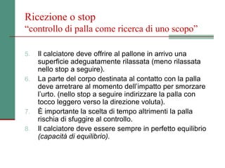 Ricezione o stop
“controllo di palla come ricerca di uno scopo”

5.   Il calciatore deve offrire al pallone in arrivo una
     superficie adeguatamente rilassata (meno rilassata
     nello stop a seguire).
6.   La parte del corpo destinata al contatto con la palla
     deve arretrare al momento dell’impatto per smorzare
     l’urto. (nello stop a seguire indirizzare la palla con
     tocco leggero verso la direzione voluta).
7.   È importante la scelta di tempo altrimenti la palla
     rischia di sfuggire al controllo.
8.   Il calciatore deve essere sempre in perfetto equilibrio
     (capacità di equilibrio).
 
