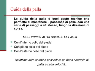 Guida della palla

  La guida della palla è quel gesto tecnico che
  permette di mantenere il possesso di palla, con una
  serie di passaggi a sé stesso, lungo la direzione di
  corsa.

         MODI PRINCIPALI DI GUIDARE LA PALLA
 Con l’interno collo del piede
 Con pieno collo del piede
 Con l’esterno collo del piede


   Un’ottima dote sarebbe possedere un buon controllo di
                   palla ad alta velocità.
 