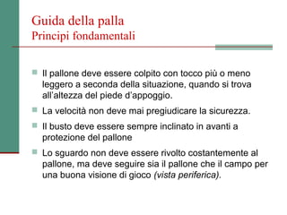 Guida della palla
Principi fondamentali

 Il pallone deve essere colpito con tocco più o meno
  leggero a seconda della situazione, quando si trova
  all’altezza del piede d’appoggio.
 La velocità non deve mai pregiudicare la sicurezza.
 Il busto deve essere sempre inclinato in avanti a
  protezione del pallone
 Lo sguardo non deve essere rivolto costantemente al
  pallone, ma deve seguire sia il pallone che il campo per
  una buona visione di gioco (vista periferica).
 