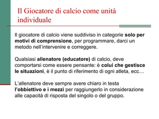 Il Giocatore di calcio come unità
 individuale
Il giocatore di calcio viene suddiviso in categorie solo per
motivi di comprensione, per programmare, darci un
metodo nell’intervenire e correggere.

Qualsiasi allenatore (educatore) di calcio, deve
comportarsi come essere pensante: è colui che gestisce
le situazioni, è il punto di riferimento di ogni atleta, ecc…

L’allenatore deve sempre avere chiaro in testa
l’obbiettivo e i mezzi per raggiungerlo in considerazione
alle capacità di risposta del singolo o del gruppo.
 