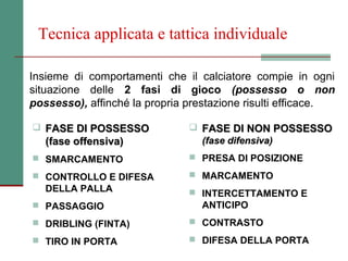Tecnica applicata e tattica individuale

Insieme di comportamenti che il calciatore compie in ogni
situazione delle 2 fasi di gioco (possesso o non
possesso), affinché la propria prestazione risulti efficace.

 FASE DI POSSESSO              FASE DI NON POSSESSO
   (fase offensiva)              (fase difensiva)
 SMARCAMENTO                   PRESA DI POSIZIONE

 CONTROLLO E DIFESA            MARCAMENTO
   DELLA PALLA                  INTERCETTAMENTO E
 PASSAGGIO                      ANTICIPO
 DRIBLING (FINTA)              CONTRASTO

 TIRO IN PORTA                 DIFESA DELLA PORTA
 