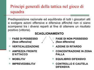 Principi generali della tattica nel gioco di
 squadra
Predisposizione razionale ed equilibrata di tutti i giocatori atti
a svolgere azioni offensive e difensive affinché non ci siano
scompensi tra i diversi reparti al fine di ottenere un risultato
positivo (vittoria).
                     SCAGLIONAMENTO
 FASE DI POSSESSO                  FASE DI NON POSSESSO
   (fase offensiva)                   (fase difensiva)
 VERTICALIZZAZIONE                 AZIONE DI RITARDO

 AMPIEZZA FRONTE                   CONCENTRAZIONE IN ZONA
   D’ATTACCO                          PALLA
 MOBILITA’                         EQUILIBRIO DIFENSIVO

 IMPREVEDIBILITA’                  CONTROLLO E CAUTELA
                                      DIFENSIVA
 