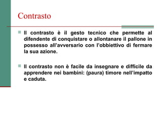 Contrasto
 Il contrasto è il gesto tecnico che permette al
  difendente di conquistare o allontanare il pallone in
  possesso all’avversario con l’obbiettivo di fermare
  la sua azione.

 Il contrasto non è facile da insegnare e difficile da
  apprendere nei bambini: (paura) timore nell’impatto
  e caduta.
 