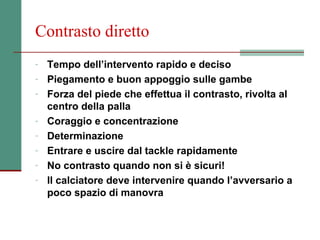 Contrasto diretto
- Tempo dell’intervento rapido e deciso
- Piegamento e buon appoggio sulle gambe
- Forza del piede che effettua il contrasto, rivolta al
    centro della palla
-   Coraggio e concentrazione
-   Determinazione
-   Entrare e uscire dal tackle rapidamente
-   No contrasto quando non si è sicuri!
-   Il calciatore deve intervenire quando l’avversario a
    poco spazio di manovra
 