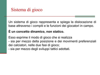 Sistema di gioco

Un sistema di gioco rappresenta e spiega la dislocazione di
base attraverso i compiti e le funzioni dei giocatori in campo.
È un concetto dinamico, non statico.
Esso esprime il modo di gioco che si realizza
- sia per mezzo della posizione e dei movimenti preferenziali
dei calciatori, nelle due fasi di gioco;
- sia per mezzo degli sviluppi tattici adottati.
 
