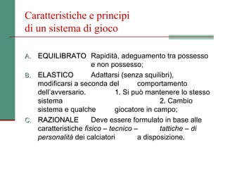 Caratteristiche e principi
di un sistema di gioco

A. EQUILIBRATO Rapidità, adeguamento tra possesso
                      e non possesso;
B. ELASTICO           Adattarsi (senza squilibri),
   modificarsi a seconda del          comportamento
   dell’avversario.           1. Si può mantenere lo stesso
   sistema                                   2. Cambio
   sistema e qualche          giocatore in campo;
C. RAZIONALE          Deve essere formulato in base alle
   caratteristiche fisico – tecnico –        tattiche – di
   personalità dei calciatori         a disposizione.
 