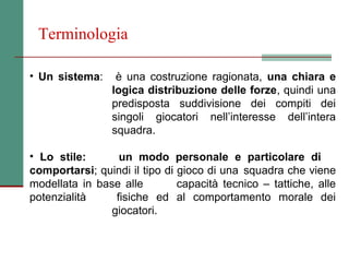 Terminologia

• Un sistema:     è una costruzione ragionata, una chiara e
                 logica distribuzione delle forze, quindi una
                 predisposta suddivisione dei compiti dei
                 singoli giocatori nell’interesse dell’intera
                 squadra.

• Lo stile:       un modo personale e particolare di
comportarsi; quindi il tipo di gioco di una squadra che viene
modellata in base alle         capacità tecnico – tattiche, alle
potenzialità     fisiche ed al comportamento morale dei
                giocatori.
 