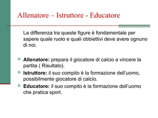 Allenatore – Istruttore - Educatore

  La differenza tra queste figure è fondamentale per
  sapere quale ruolo e quali obbiettivi deve avere ognuno
  di noi.

 Allenatore: prepara il giocatore di calcio a vincere la
  partita ( Risultato).
 Istruttore: il suo compito è la formazione dell’uomo,
  possibilmente giocatore di calcio.
 Educatore: il suo compito è la formazione dell’uomo
  che pratica sport.
 