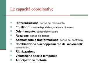 Le capacità coordinative

   Differenziazione: senso del movimento
   Equilibrio: mono e bipodalico, statico e dinamico
   Orientamento: senso dello spazio
   Reazione: senso del tempo
   Adattamento e trasformazione: senso del confronto
   Combinazione o accoppiamento dei movimenti:
    senso tattico
   Ritmizzazione
   Valutazione spazio temporale
   Anticipazione motoria
 