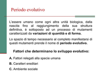 Periodo evolutivo

L’essere umano come ogni altra unità biologica, dalla
nascita fino al raggiungimento della sua struttura
definitiva, è sottoposto ad un processo di mutamenti
caratterizzati da variazioni di quantità e di forma.
Lo spazio di tempo necessario al completo manifestarsi di
questi mutamenti prende il nome di periodo evolutivo.

   Fattori che determinano lo sviluppo evolutivo:
A. Fattori relegati alla specie umana
B. Caratteri ereditari
C. Ambiente sociale
 
