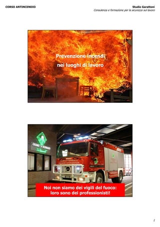 CORSO ANTINCENDIO                                                          Studio Garattoni
                                           Consulenza e formazione per la sicurezza sul lavoro




                         Prevenzione incendi
                          nei luoghi di lavoro




                    Noi non siamo dei vigili del fuoco:
                      loro sono dei professionisti!




                                                                                            1
 