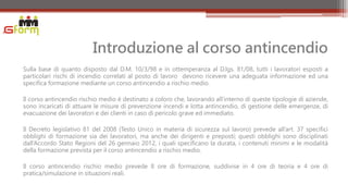 Introduzione al corso antincendio
Sulla base di quanto disposto dal D.M. 10/3/98 e in ottemperanza al D.lgs. 81/08, tutti i lavoratori esposti a
particolari rischi di incendio correlati al posto di lavoro devono ricevere una adeguata informazione ed una
specifica formazione mediante un corso antincendio a rischio medio.

Il corso antincendio rischio medio è destinato a coloro che, lavorando all’interno di queste tipologie di aziende,
sono incaricati di attuare le misure di prevenzione incendi e lotta antincendio, di gestione delle emergenze, di
evacuazione dei lavoratori e dei clienti in caso di pericolo grave ed immediato.

Il Decreto legislativo 81 del 2008 (Testo Unico in materia di sicurezza sul lavoro) prevede all’art. 37 specifici
obblighi di formazione sia dei lavoratori, ma anche dei dirigenti e preposti; questi obblighi sono disciplinati
dall’Accordo Stato Regioni del 26 gennaio 2012, i quali specificano la durata, i contenuti minimi e le modalità
della formazione prevista per il corso antincendio a rischio medio.

Il corso antincendio rischio medio prevede 8 ore di formazione, suddivise in 4 ore di teoria e 4 ore di
pratica/simulazione in situazioni reali.
 