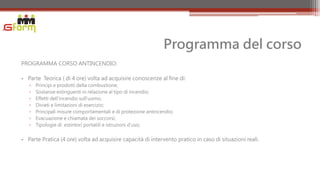 Programma del corso
PROGRAMMA CORSO ANTINCENDIO:

• Parte Teorica ( di 4 ore) volta ad acquisire conoscenze al fine di:
   ▫   Principi e prodotti della combustione;
   ▫   Sostanze estinguenti in relazione al tipo di incendio;
   ▫   Effetti dell'incendio sull'uomo;
   ▫   Divieti e limitazioni di esercizio;
   ▫   Principali misure comportamentali e di protezione antincendio;
   ▫   Evacuazione e chiamata dei soccorsi;
   ▫   Tipologie di estintori portatili e istruzioni d'uso;


• Parte Pratica (4 ore) volta ad acquisire capacità di intervento pratico in caso di situazioni reali.
 