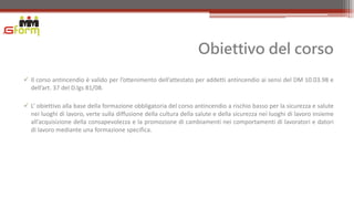 Obiettivo del corso
 Il corso antincendio è valido per l’ottenimento dell’attestato per addetti antincendio ai sensi del DM 10.03.98 e
  dell’art. 37 del D.lgs 81/08.

 L’ obiettivo alla base della formazione obbligatoria del corso antincendio a rischio basso per la sicurezza e salute
  nei luoghi di lavoro, verte sulla diffusione della cultura della salute e della sicurezza nei luoghi di lavoro insieme
  all’acquisizione della consapevolezza e la promozione di cambiamenti nei comportamenti di lavoratori e datori
  di lavoro mediante una formazione specifica.
 