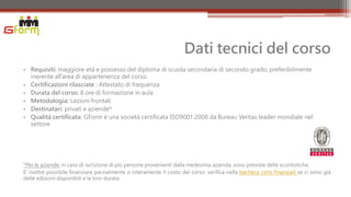 Dati tecnici del corso
• Requisiti: maggiore età e possesso del diploma di scuola secondaria di secondo grado, preferibilmente
  inerente all’area di appartenenza del corso.
• Certificazioni rilasciate : Attestato di frequenza
• Durata del corso: 8 ore di formazione in aula
• Metodologia: Lezioni frontali
• Destinatari: privati e aziende*
• Qualità certificata: GForm è una società certificata ISO9001:2008 da Bureau Veritas leader mondiale nel
  settore




*Per le aziende: in caso di iscrizione di più persone provenienti dalla medesima azienda, sono previste delle scontistiche.
E’ inoltre possibile finanziare parzialmente o interamente il costo del corso: verifica nella bacheca corsi finanziati se ci sono già
delle edizioni disponibili e la loro durata.
 