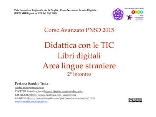 Corso Avanzato PNSD 2015
Didattica con le TIC
Libri digitali
Area lingue straniere
2° incontro
Prof.ssa Sandra Troia
sandra.troia@istruzione.it
TWITTER @sandra_troia (https://twitter.com/sandra_troia)
FACEBOOK https://www.facebook.com/sandratroia
LINKEDIN http://www.linkedin.com/pub/sandra-troia/60/365/951
www.cittadinanzadigitale.eu
Polo Formativo Regionale per la Puglia – Piano Nazionale Scuola Digitale
(DDG MIUR prot. n.3573 del 20/12013)
 