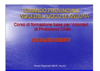 Nucleo Regionale NBCR Ancona
COMANDO PROVINCIALECOMANDO PROVINCIALE
VIGILI DEL FUOCO DI ANCONAVIGILI DEL FUOCO DI ANCONA
Corso di formazione base per VolontariCorso di formazione base per Volontari
di Protezione Civiledi Protezione Civile
 