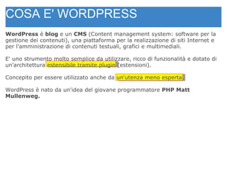COSA E' WORDPRESS WordPress  è  blog  e un  CMS  (Content management system: software per la gestione dei contenuti), una piattaforma per la realizzazione di siti Internet e per l'amministrazione di contenuti testuali, grafici e multimediali. E' uno strumento molto semplice da utilizzare, ricco di funzionalità e dotato di un'architettura estensibile tramite plugin (estensioni). Concepito per essere utilizzato anche da un'utenza meno esperta. WordPress è nato da un'idea del giovane programmatore  PHP   Matt Mullenweg. 