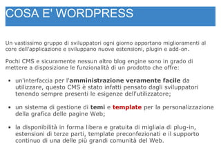 Un vastissimo gruppo di sviluppatori ogni giorno apportano miglioramenti al core dell'applicazione e sviluppano nuove estensioni, plugin e add-on. Pochi CMS e sicuramente nessun altro blog engine sono in grado di mettere a disposizione le funzionalità di un prodotto che offre: un'interfaccia  per l' amministrazione veramente facile  da utilizzare, questo CMS è stato infatti pensato dagli sviluppatori tenendo sempre presenti le esigenze dell'utilizzatore; un sistema di gestione di  temi  e  template   per la personalizzazione della grafica delle pagine Web; la disponibilità in forma libera e gratuita di migliaia di plug-in, estensioni di terze parti, template preconfezionati e il supporto continuo di una delle più grandi comunità del Web. COSA E' WORDPRESS 