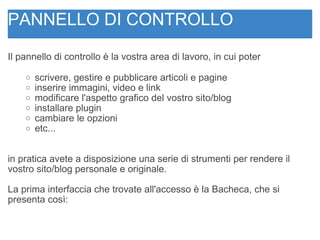 PANNELLO DI CONTROLLO Il pannello di controllo è la vostra area di lavoro, in cui poter  scrivere, gestire e pubblicare articoli e pagine  inserire immagini, video e link modificare l'aspetto grafico del vostro sito/blog installare plugin cambiare le opzioni  etc... in pratica avete a disposizione una serie di strumenti per rendere il vostro sito/blog personale e originale. La prima interfaccia che trovate all'accesso è la Bacheca, che si presenta così:  