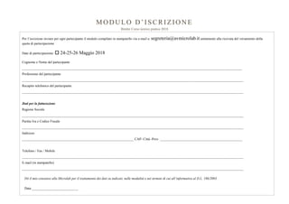 MO DU LO D ’I SCRI ZIO N E
Bimler Corso teorico pratico 2018
Per l’iscrizione inviare per ogni partecipante il modulo compilato in stampatello via e-mail a: segreteria@avmicrolab.it unitamente alla ricevuta del versamento della
quota di partecipazione
Date di partecipazione:  24-25-26 Maggio 2018
Cognome e Nome del partecipante
________________________________________________________________________________________________________________________________
Professione del partecipante
_________________________________________________________________________________________________________________________________
Recapito telefonico del partecipante
_________________________________________________________________________________________________________________________________
Dati per la fatturazione
Ragione Sociale
_________________________________________________________________________________________________________________________________
Partita Iva e Codice Fiscale
_________________________________________________________________________________________________________________________________
Indirizzo
_________________________________________________________________ CAP- Città -Prov. ________________________________________________
Telefono / Fax / Mobile
_________________________________________________________________________________________________________________________________
E-mail (in stampatello)
_________________________________________________________________________________________________________________________________
Dò il mio consenso alla Microlab per il trattamento dei dati su indicati, nelle modalità e nei termini di cui all’informativa al D.L. 196/2003.
Data ___________________________
Firma ___________________________________________
 