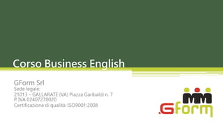 Corso Business English
GForm Srl
Sede legale:
21013 – GALLARATE (VA) Piazza Garibaldi n. 7
P. IVA 02407270020
Certificazione di qualità: ISO9001:2008
 